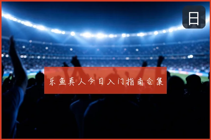 乐鱼真人今日入门指南合集